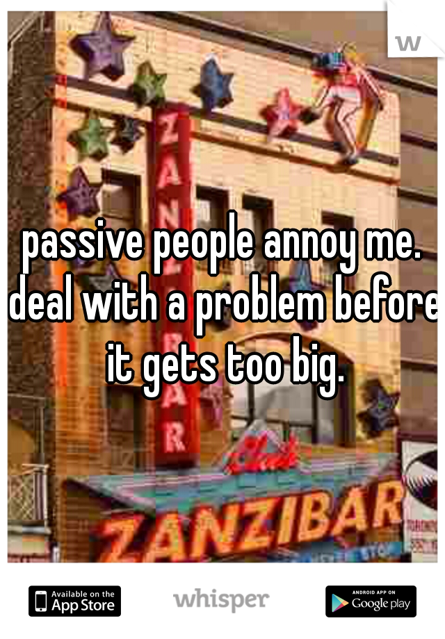 passive people annoy me. deal with a problem before it gets too big.