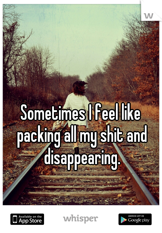 Sometimes I feel like packing all my shit and disappearing.