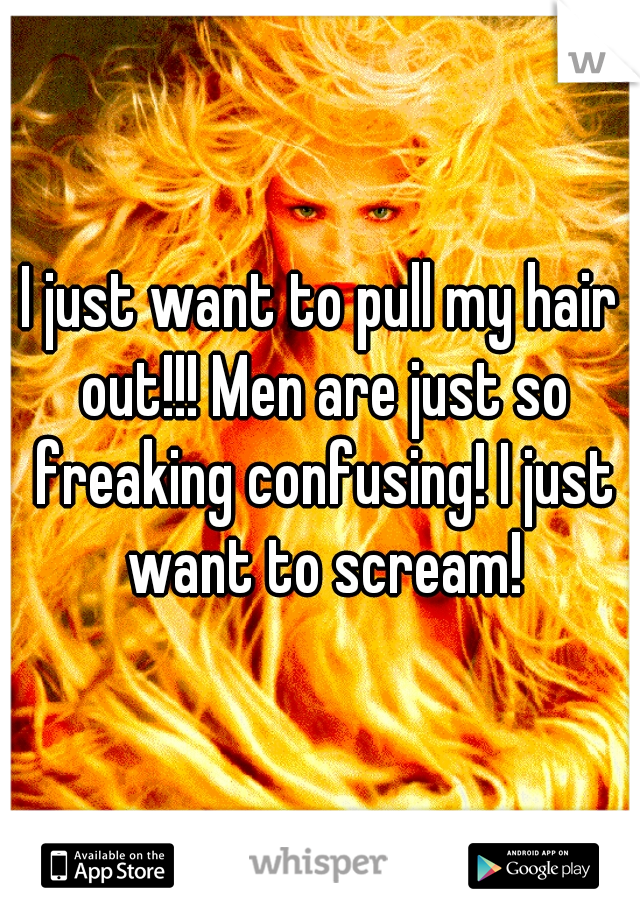 I just want to pull my hair out!!! Men are just so freaking confusing! I just want to scream!
