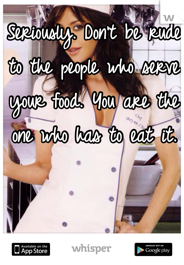 Seriously. Don't be rude to the people who serve your food. You are the one who has to eat it. 