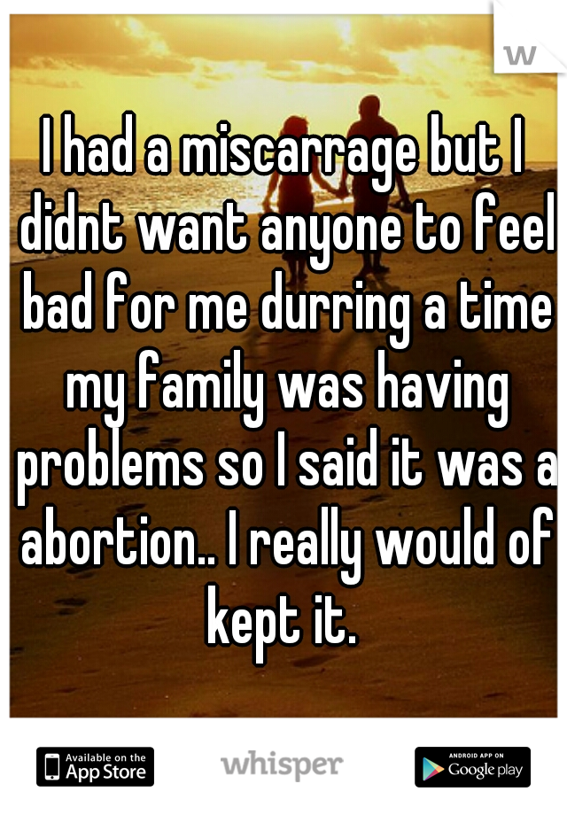 I had a miscarrage but I didnt want anyone to feel bad for me durring a time my family was having problems so I said it was a abortion.. I really would of kept it. 