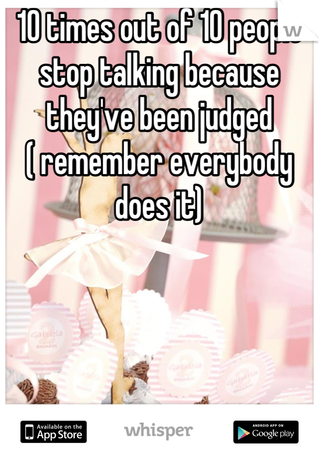 10 times out of 10 people stop talking because they've been judged  
( remember everybody does it)