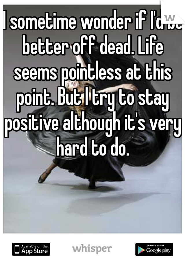 I sometime wonder if I'd be better off dead. Life seems pointless at this point. But I try to stay positive although it's very hard to do.