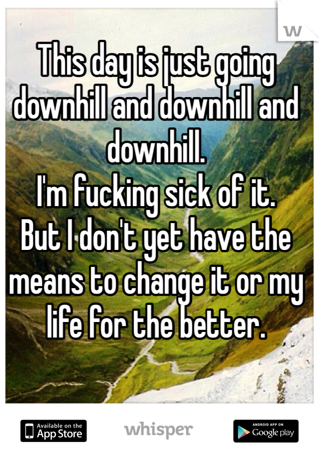 This day is just going downhill and downhill and downhill.
I'm fucking sick of it. 
But I don't yet have the means to change it or my life for the better.