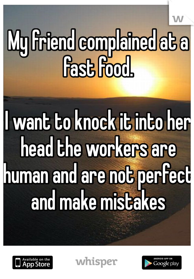 My friend complained at a fast food. 

I want to knock it into her head the workers are human and are not perfect and make mistakes