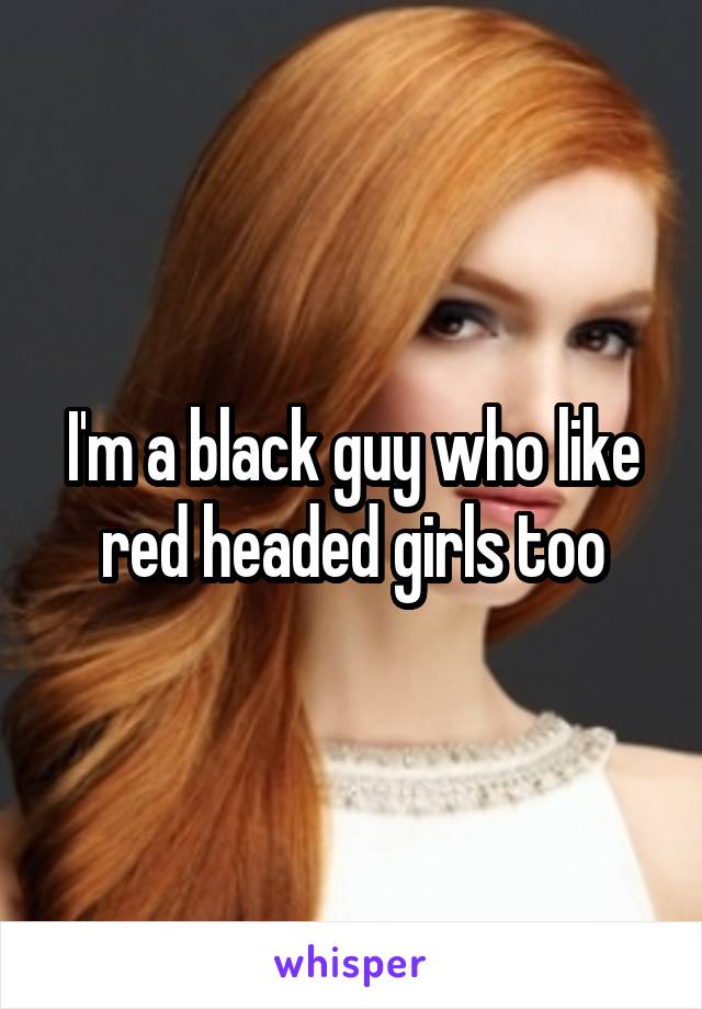 I'm a black guy who like red headed girls too