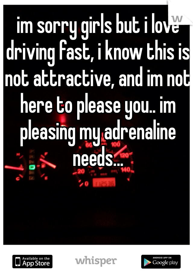 im sorry girls but i love driving fast, i know this is not attractive, and im not here to please you.. im pleasing my adrenaline needs... 