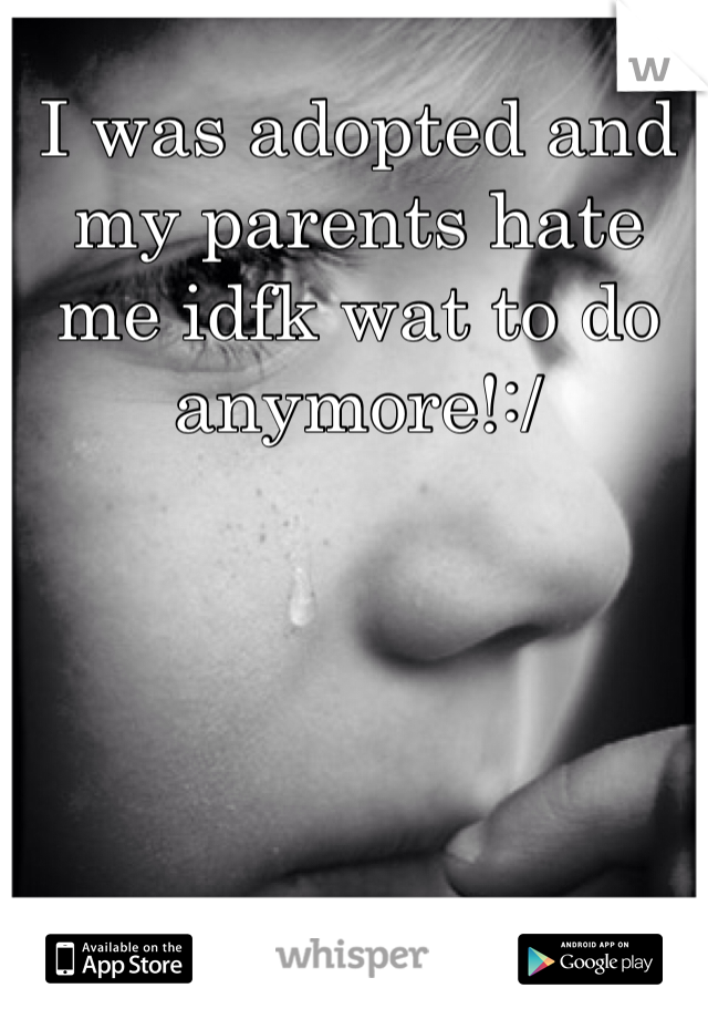 I was adopted and my parents hate me idfk wat to do anymore!:/
