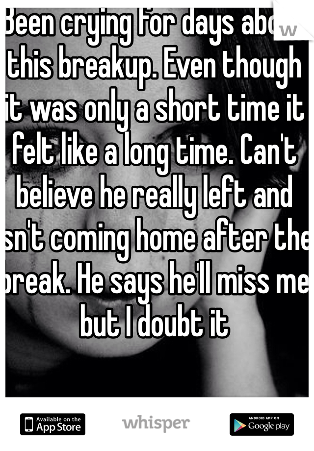 Been crying for days about this breakup. Even though it was only a short time it felt like a long time. Can't believe he really left and isn't coming home after the break. He says he'll miss me but I doubt it