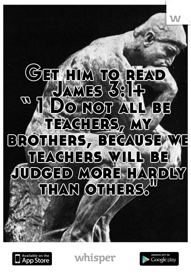 Get him to read James 3:1+
“ 1 Do not all be teachers, my brothers, because we teachers will be judged more hardly than others."