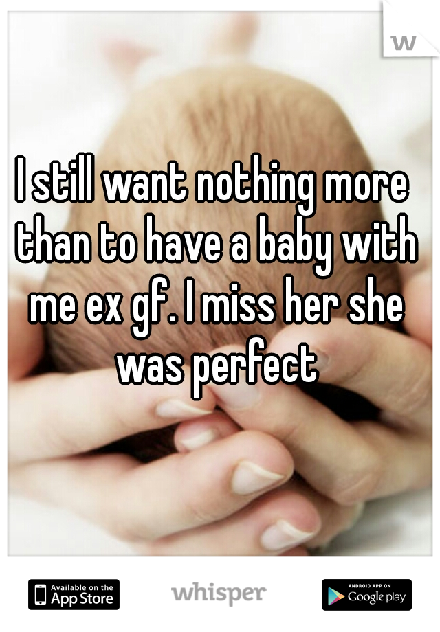 I still want nothing more than to have a baby with me ex gf. I miss her she was perfect