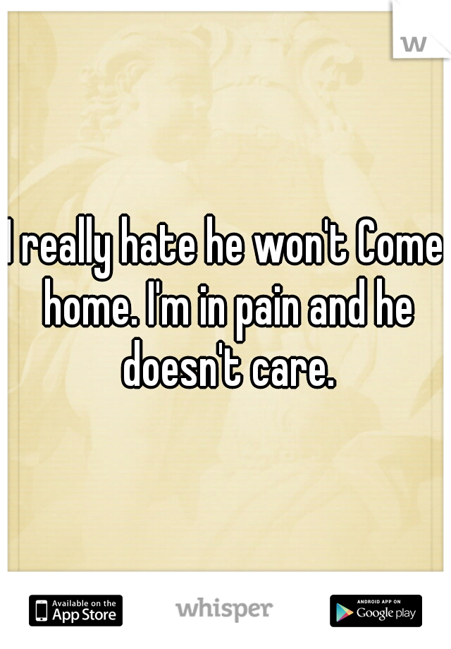 I really hate he won't Come home. I'm in pain and he doesn't care.