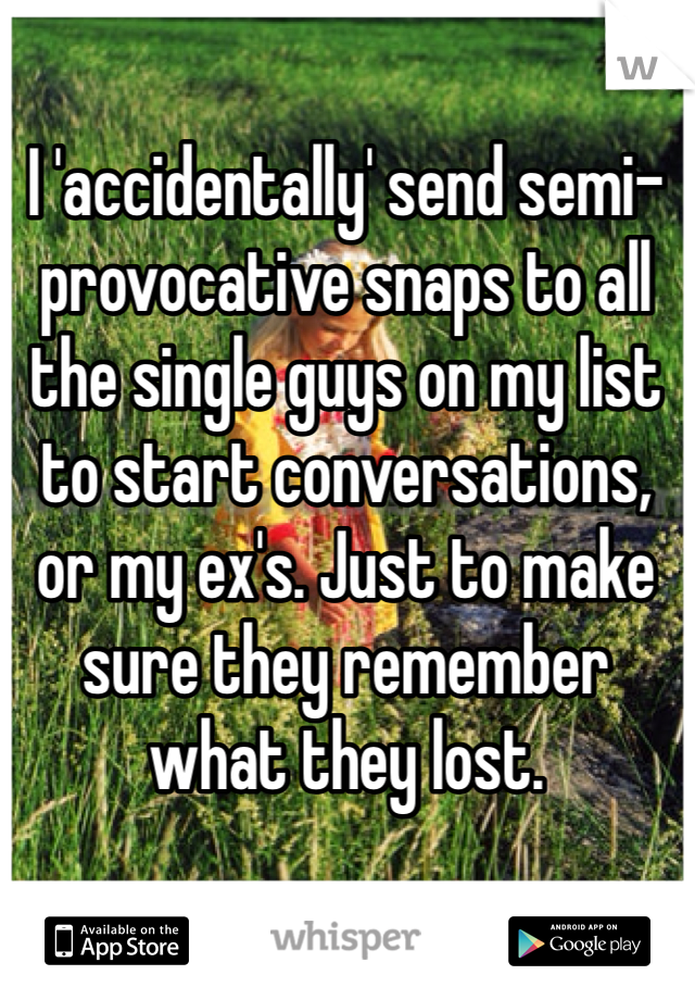 I 'accidentally' send semi-provocative snaps to all the single guys on my list to start conversations, or my ex's. Just to make sure they remember what they lost.