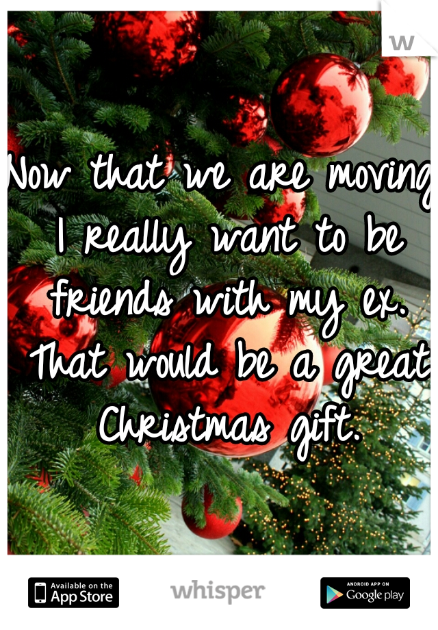 Now that we are moving I really want to be friends with my ex. That would be a great Christmas gift.