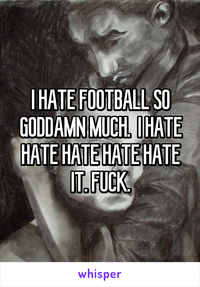 I HATE FOOTBALL SO GODDAMN MUCH.  I HATE HATE HATE HATE HATE IT. FUCK.