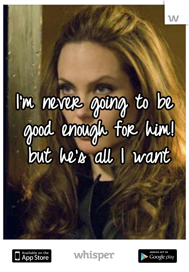I'm never going to be good enough for him! but he's all I want
