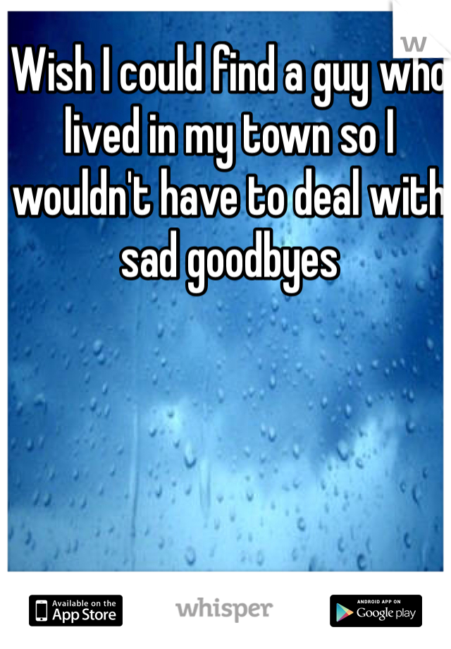 Wish I could find a guy who lived in my town so I wouldn't have to deal with sad goodbyes