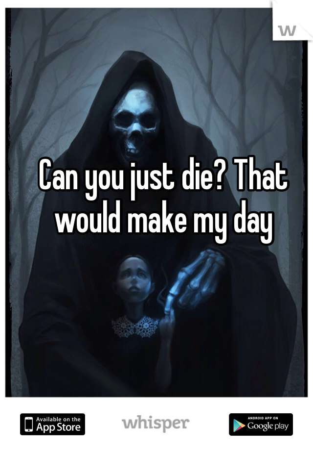 Can you just die? That would make my day
