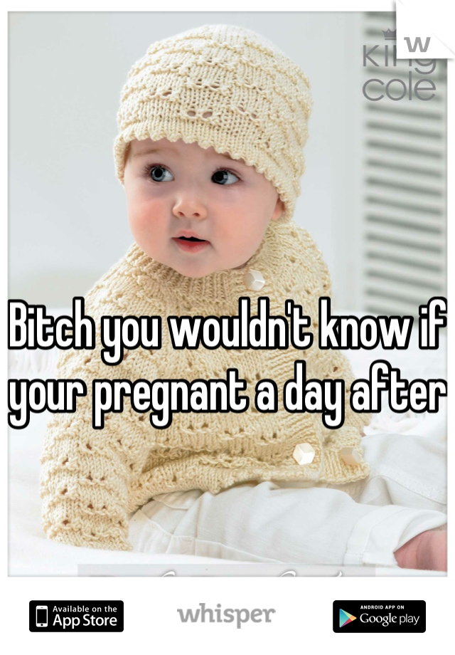 Bitch you wouldn't know if your pregnant a day after