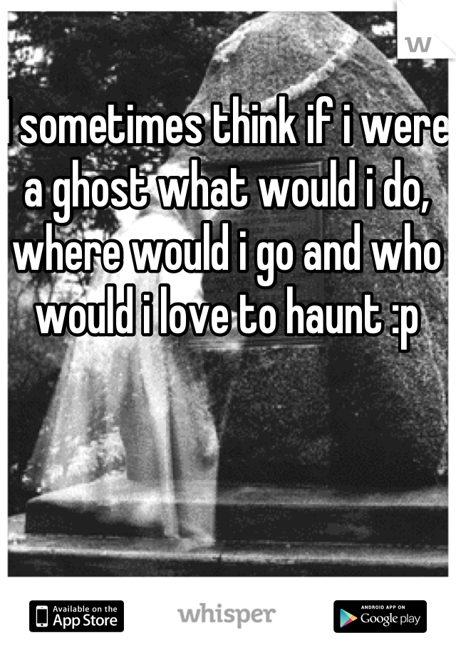 I sometimes think if i were a ghost what would i do, where would i go and who would i love to haunt :p