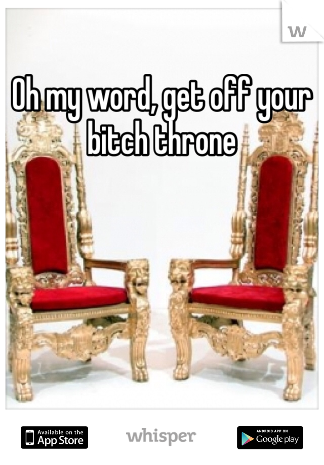 Oh my word, get off your bitch throne