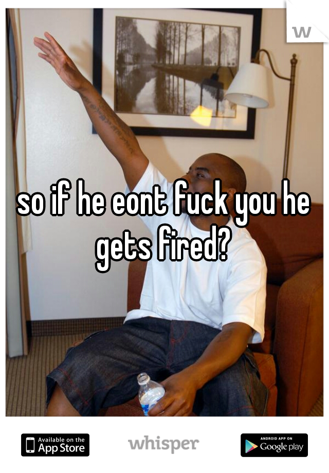 so if he eont fuck you he gets fired? 