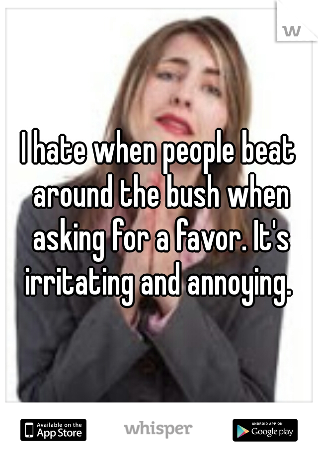 I hate when people beat around the bush when asking for a favor. It's irritating and annoying. 