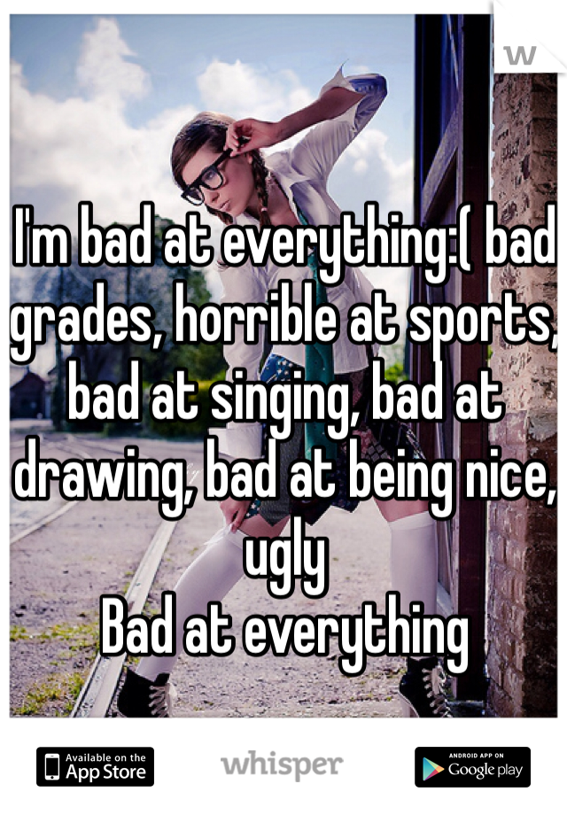 I'm bad at everything:( bad grades, horrible at sports, bad at singing, bad at drawing, bad at being nice, ugly
Bad at everything 