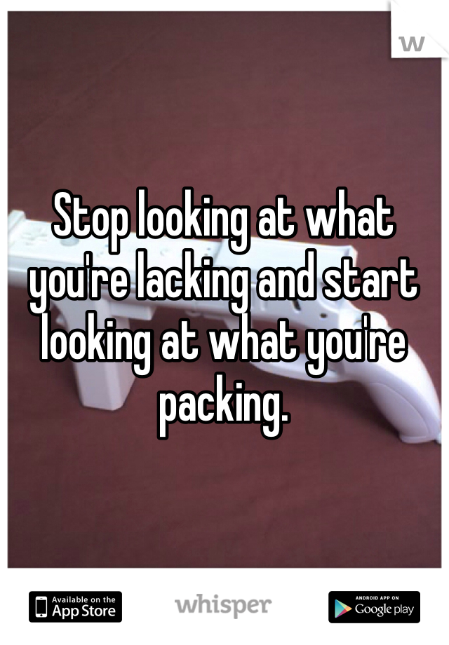 Stop looking at what you're lacking and start looking at what you're packing.