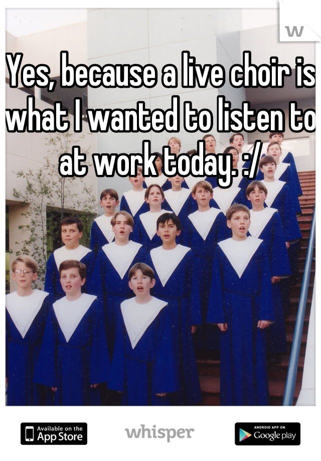 Yes, because a live choir is what I wanted to listen to at work today. :/
