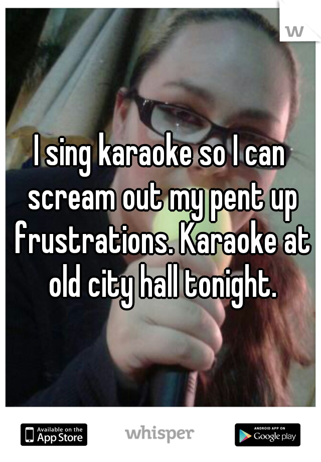 I sing karaoke so I can scream out my pent up frustrations. Karaoke at old city hall tonight.