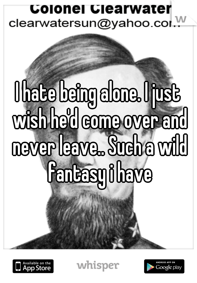 I hate being alone. I just wish he'd come over and never leave.. Such a wild fantasy i have