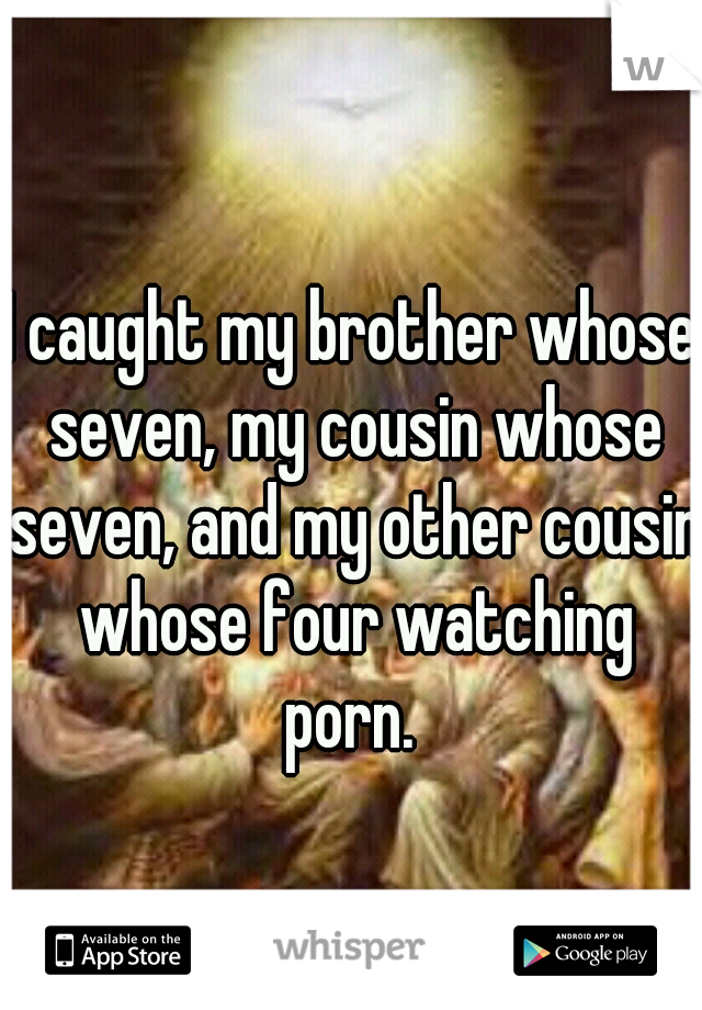 I caught my brother whose seven, my cousin whose seven, and my other cousin whose four watching porn. 