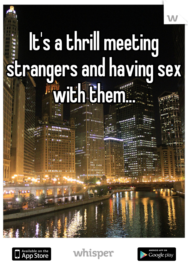 It's a thrill meeting strangers and having sex with them...
