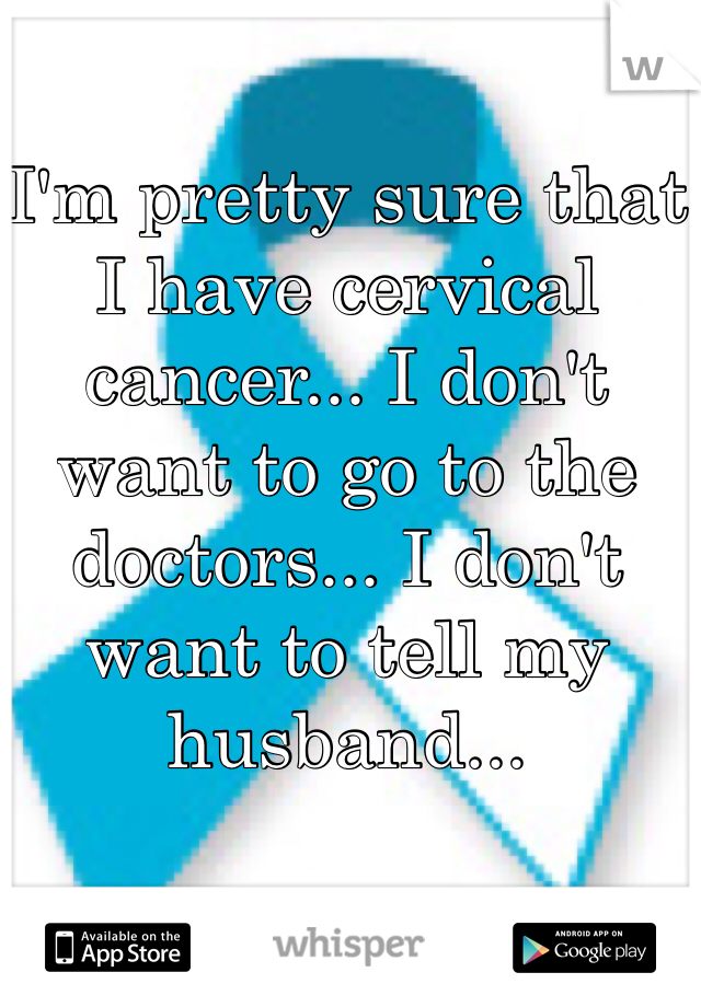 I'm pretty sure that I have cervical cancer... I don't want to go to the doctors... I don't want to tell my husband...