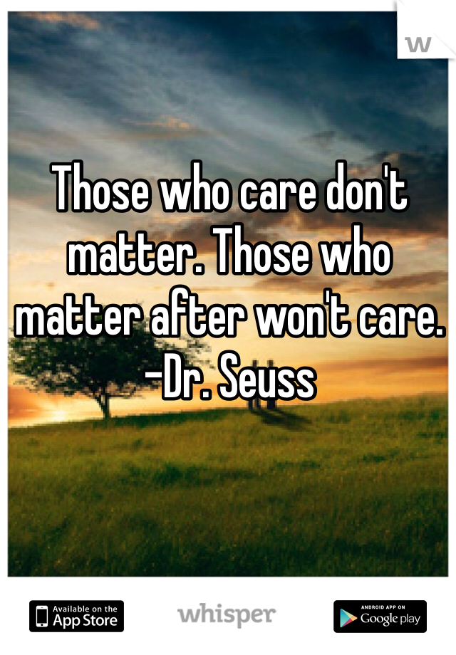 Those who care don't matter. Those who matter after won't care. 
-Dr. Seuss