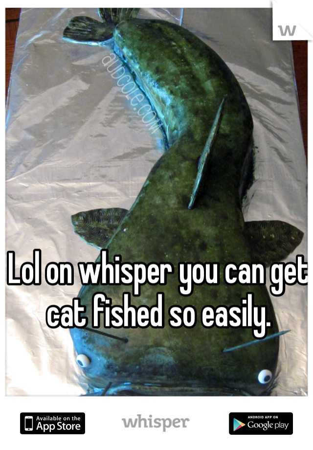 Lol on whisper you can get cat fished so easily. 