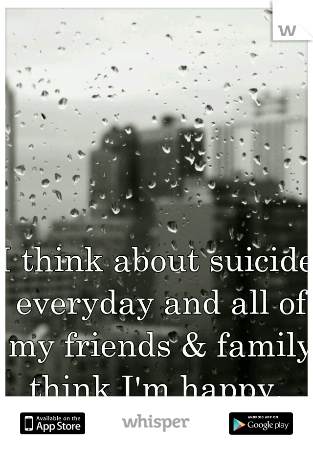 I think about suicide everyday and all of my friends & family think I'm happy. 