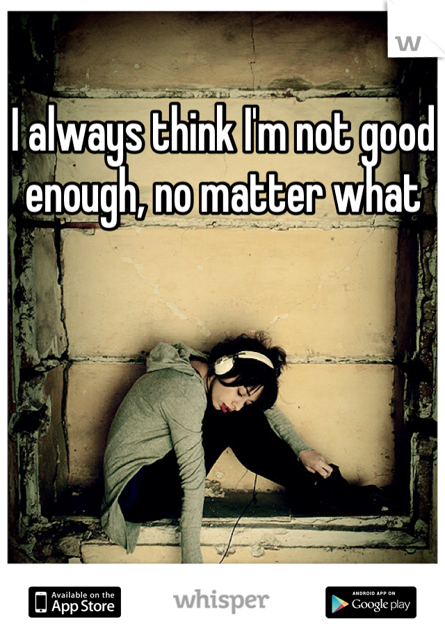 I always think I'm not good enough, no matter what 