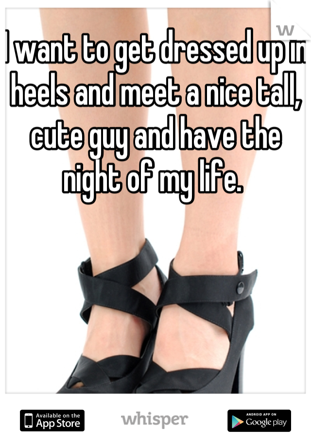 I want to get dressed up in heels and meet a nice tall, cute guy and have the night of my life. 