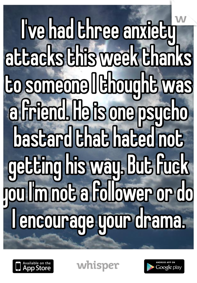 I've had three anxiety attacks this week thanks to someone I thought was a friend. He is one psycho bastard that hated not getting his way. But fuck you I'm not a follower or do I encourage your drama. 
