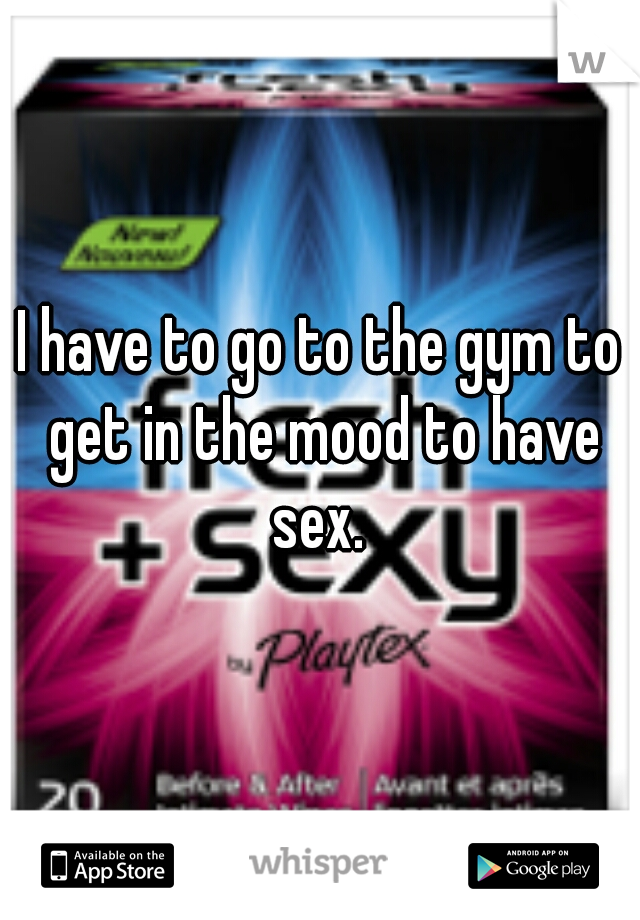 I have to go to the gym to get in the mood to have sex. 