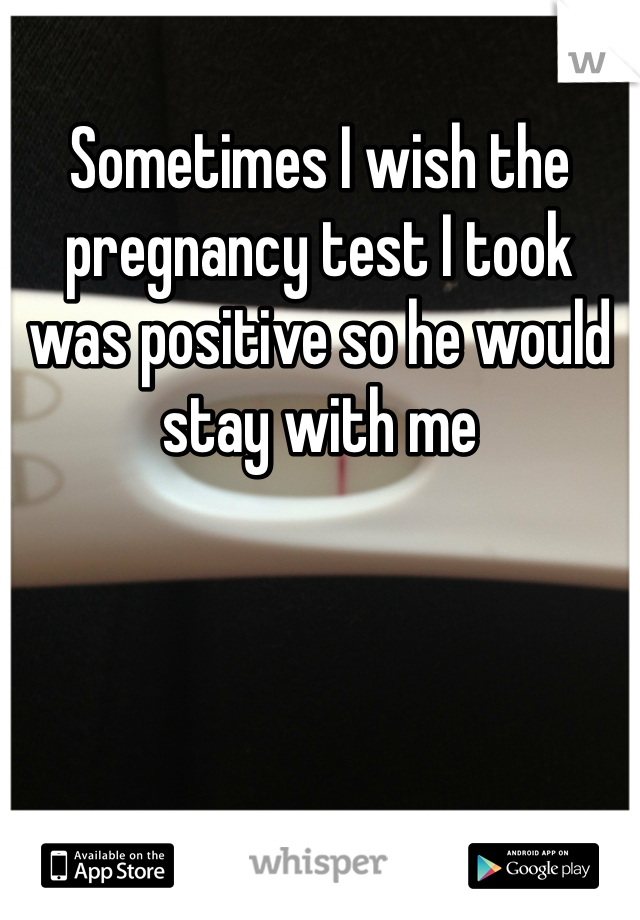 Sometimes I wish the pregnancy test I took was positive so he would stay with me
