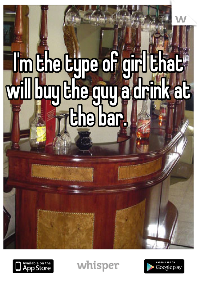 I'm the type of girl that will buy the guy a drink at the bar.