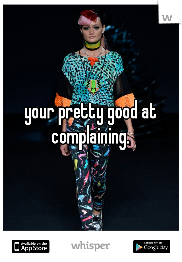 your pretty good at complaining. 