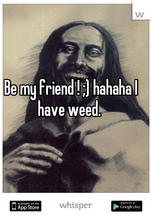 Be my friend ! ;) hahaha I have weed. 
