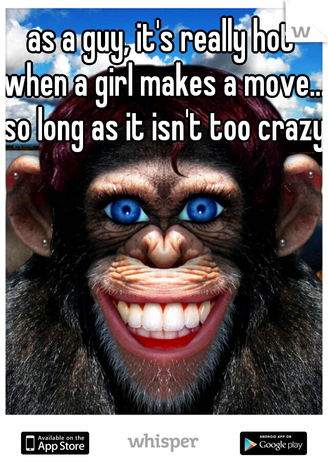 as a guy, it's really hot when a girl makes a move... so long as it isn't too crazy
