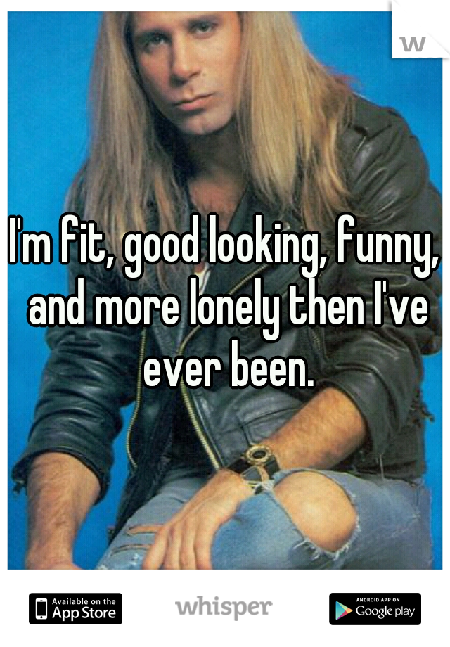 I'm fit, good looking, funny, and more lonely then I've ever been.