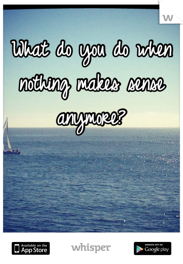 What do you do when nothing makes sense anymore?