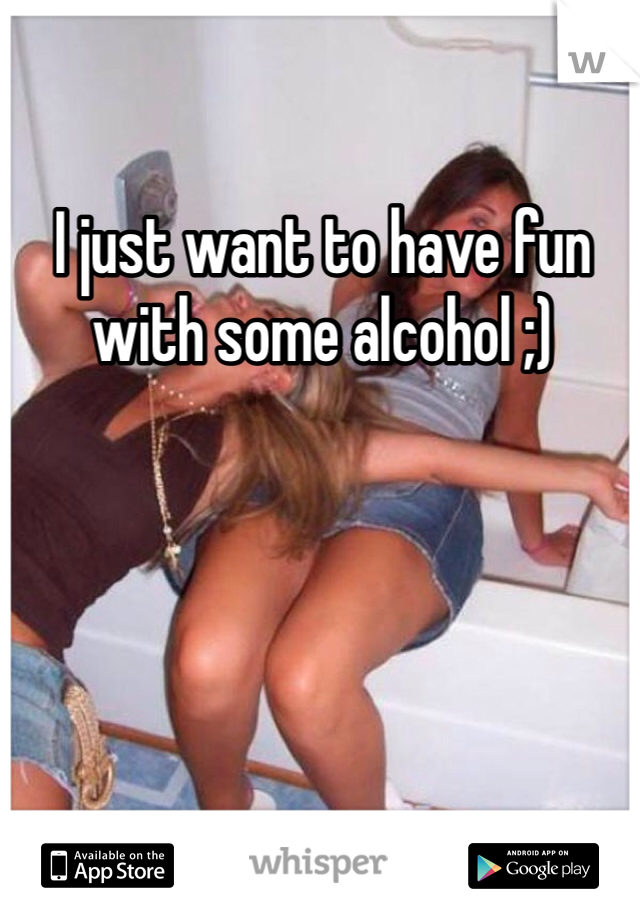 I just want to have fun with some alcohol ;) 